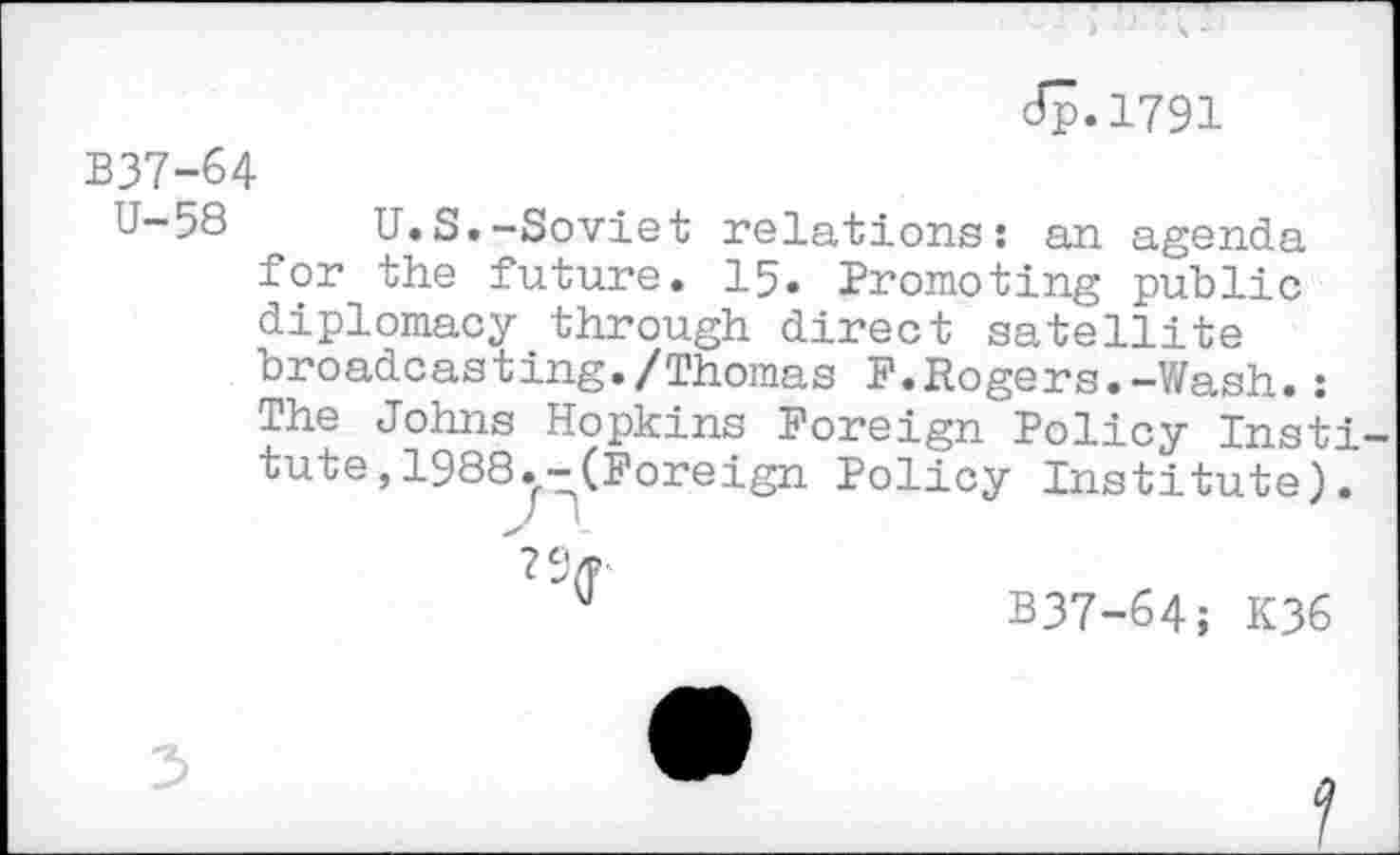 ﻿dp.1791
B37-64
U-58 U.S.-Soviet relations: an agenda for the future. 15. Promoting public diplomacy through direct satellite broadcasting./Thomas F.Rogers.-Wash.: The Johns Hopkins Foreign Policy Insti tute,1988.-(Foreign Policy Institute).
M	B37-64; K36